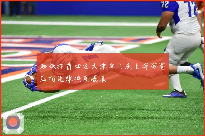 【亚星游戏平台注册】超级杯首回合天津津门虎上海海港压哨进球热度爆表