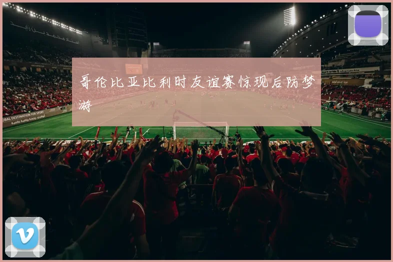 【亚星游戏平台注册】哥伦比亚比利时友谊赛惊现后防梦游