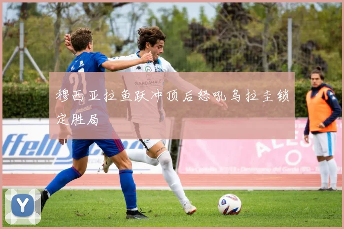 【亚星游戏平台注册】穆西亚拉鱼跃冲顶后怒吼乌拉圭锁定胜局
