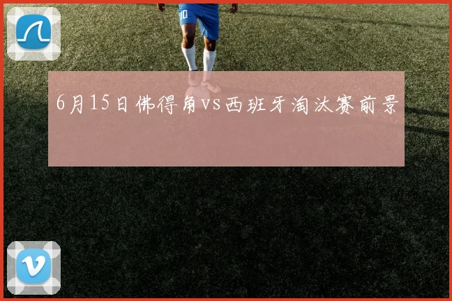 6月15日佛得角vs西班牙淘汰赛前景 — 详细说明