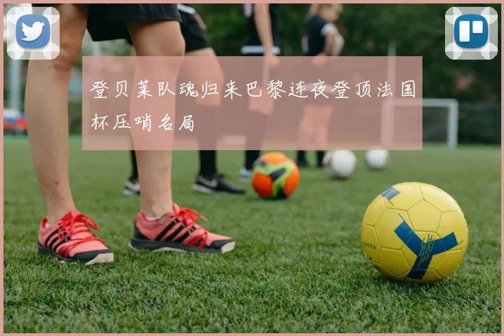 登贝莱队魂归来巴黎连夜登顶法国杯压哨名局