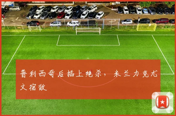 普利西奇后插上绝杀,米兰力克尤文宿敌 · 用户常问