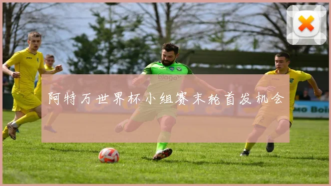 阿特万世界杯小组赛末轮首发机会 · 用户常问
