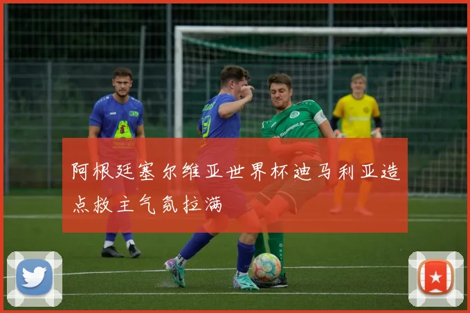 阿根廷塞尔维亚世界杯迪马利亚造点救主气氛拉满