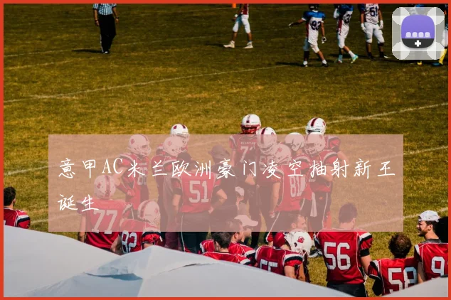 意甲AC米兰欧洲豪门凌空抽射新王诞生 — 详细说明