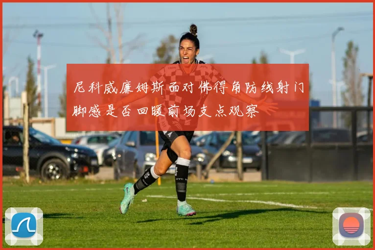 尼科威廉姆斯面对佛得角防线射门脚感是否回暖前场支点观察