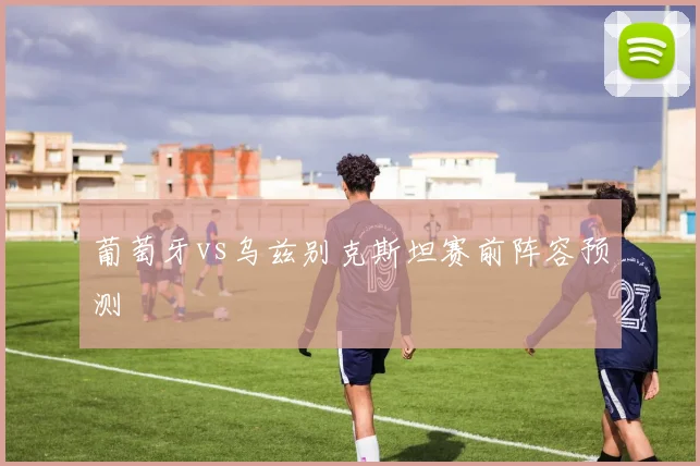 葡萄牙vs乌兹别克斯坦赛前阵容预测 — 详细说明