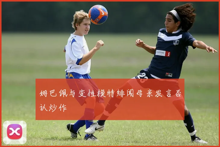 姆巴佩与变性模特绯闻母亲发言否认炒作