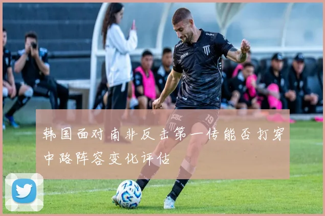 韩国面对南非反击第一传能否打穿中路阵容变化评估 — 详细说明