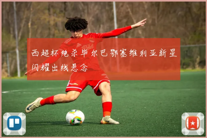 西超杯绝杀毕尔巴鄂塞维利亚新星闪耀出线悬念