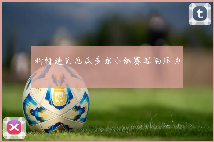 科特迪瓦厄瓜多尔小组赛客场压力 — 详细说明