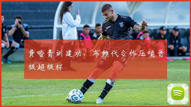 费哈青训建功,布赖代合作压哨晋级超级杯
