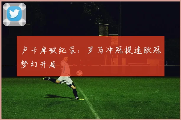 【亚星游戏平台注册】卢卡库破纪录，罗马冲冠提速欧冠梦幻开局