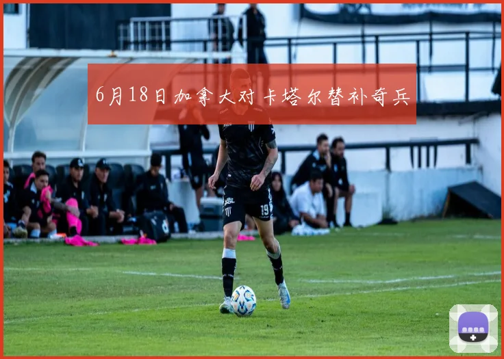 【亚星游戏平台注册】6月18日加拿大对卡塔尔替补奇兵