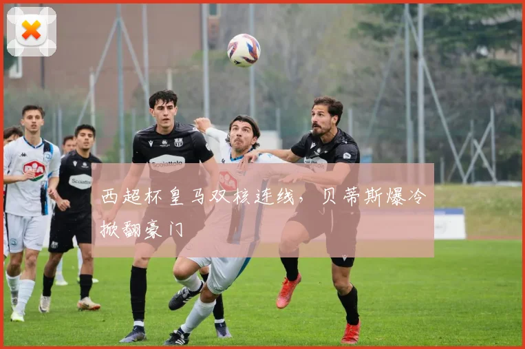 西超杯皇马双核连线，贝蒂斯爆冷掀翻豪门