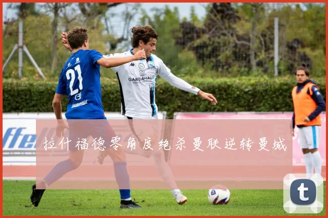 拉什福德零角度绝杀曼联逆转曼城