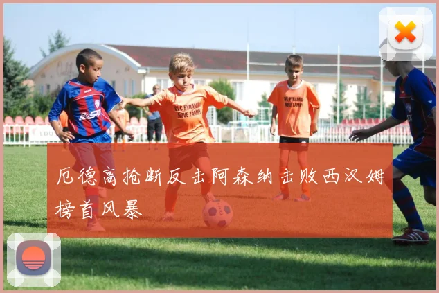厄德高抢断反击阿森纳击败西汉姆榜首风暴