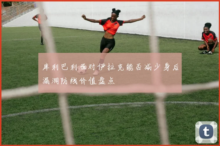 库利巴利面对伊拉克能否减少身后漏洞防线价值盘点