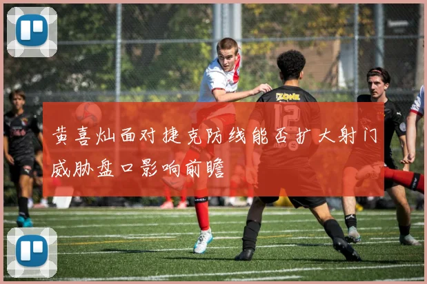 黄喜灿面对捷克防线能否扩大射门威胁盘口影响前瞻