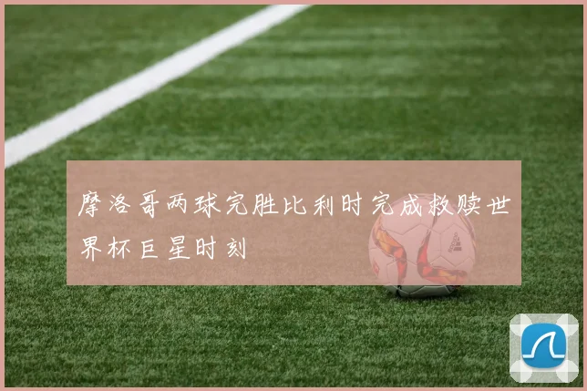 摩洛哥两球完胜比利时完成救赎世界杯巨星时刻
