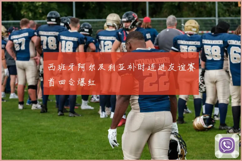 西班牙阿尔及利亚补时连进友谊赛首回合爆红
