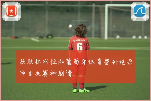 【亚星游戏平台注册】欧联杯布拉加葡萄牙体育替补绝杀冲击决赛神剧情