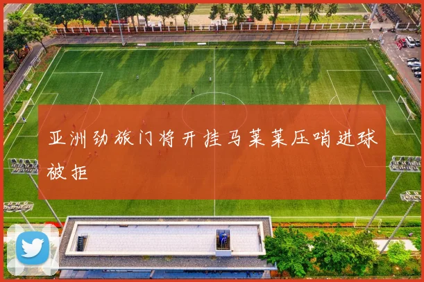 亚洲劲旅门将开挂马莱莱压哨进球被拒