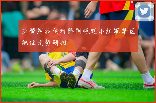 亚赞阿拉伯对阵阿根廷小组赛禁区跑位走势研判
