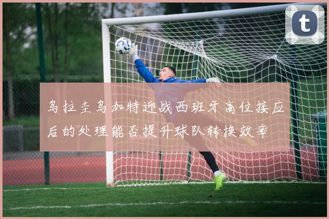 乌拉圭乌加特迎战西班牙高位接应后的处理能否提升球队转换效率
