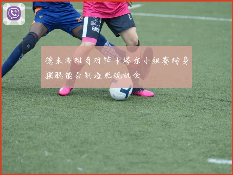 德米洛维奇对阵卡塔尔小组赛转身摆脱能否制造犯规机会