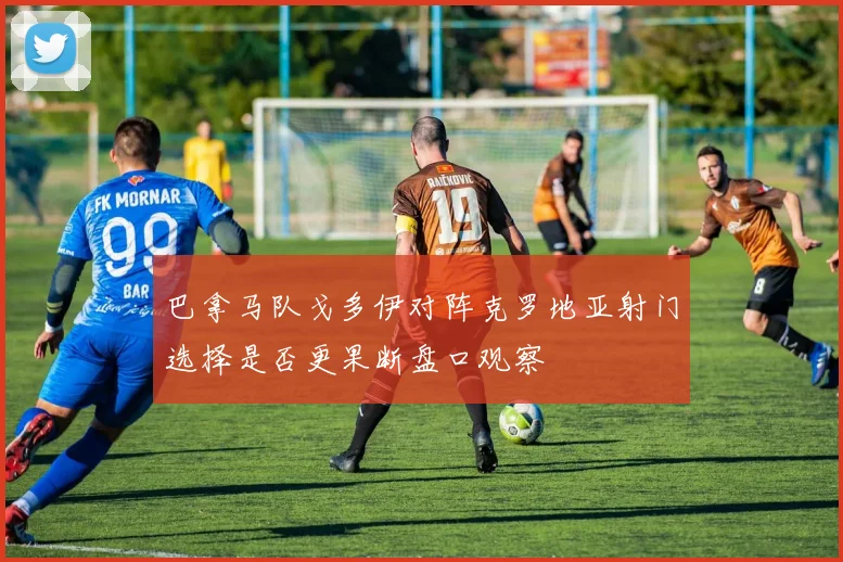 巴拿马队戈多伊对阵克罗地亚射门选择是否更果断盘口观察