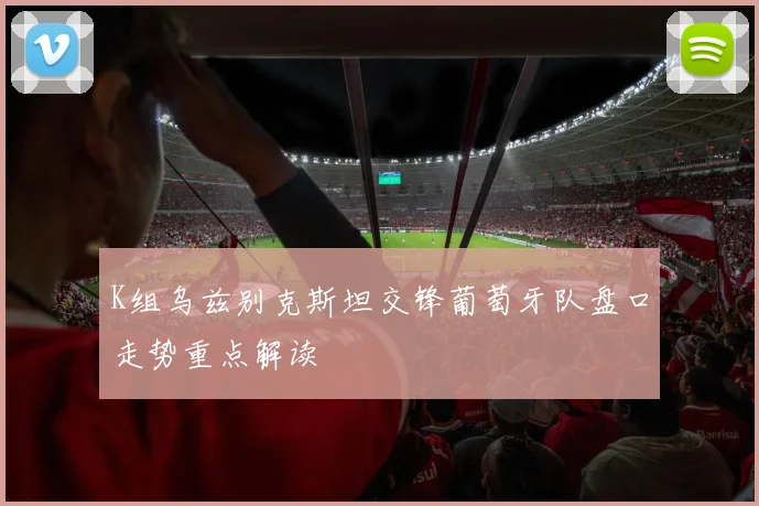 K组乌兹别克斯坦交锋葡萄牙队盘口走势重点解读