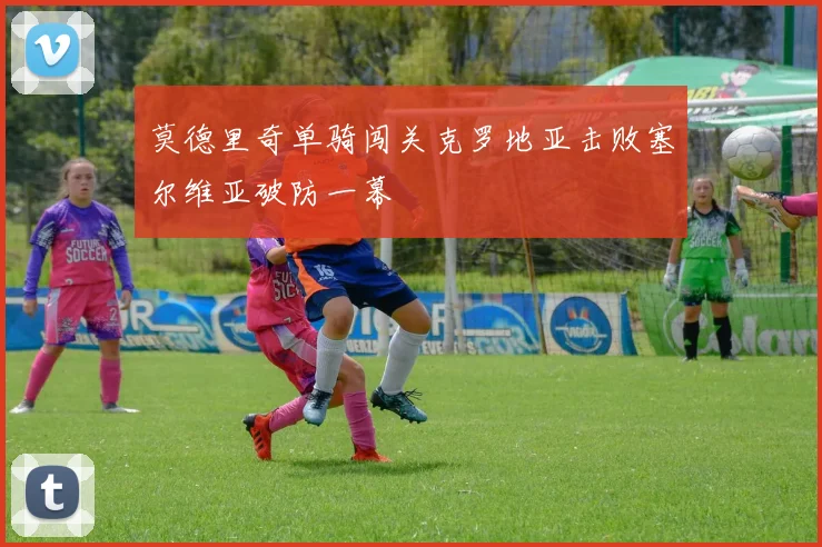 莫德里奇单骑闯关克罗地亚击败塞尔维亚破防一幕