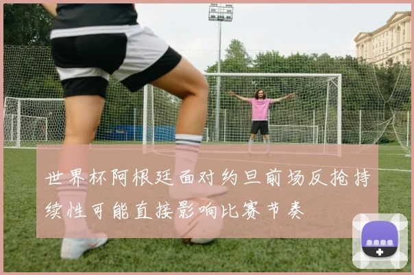 世界杯阿根廷面对约旦前场反抢持续性可能直接影响比赛节奏