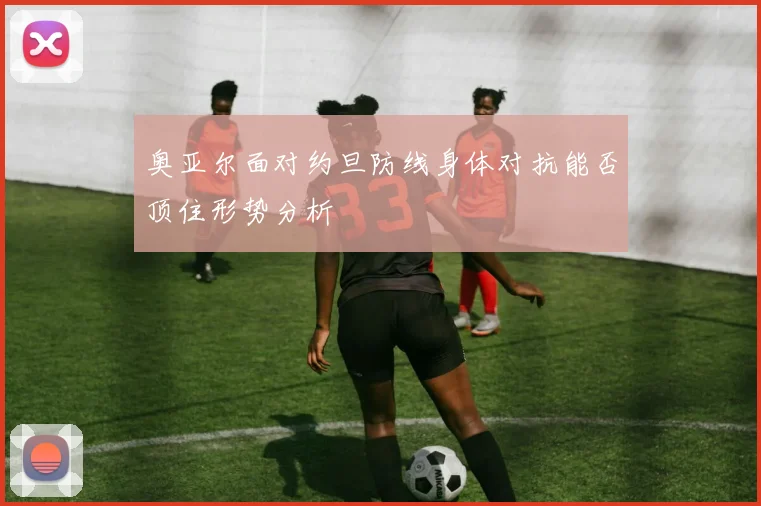 奥亚尔面对约旦防线身体对抗能否顶住形势分析