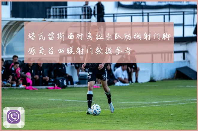 塔瓦雷斯面对乌拉圭队防线射门脚感是否回暖射门数据参考