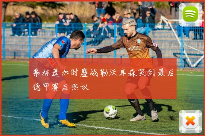 弗林蓬加时鏖战勒沃库森笑到最后德甲赛后热议