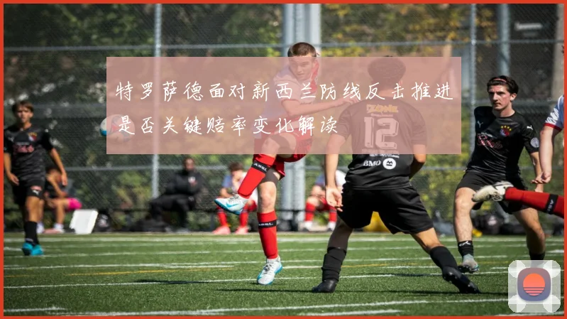 特罗萨德面对新西兰防线反击推进是否关键赔率变化解读