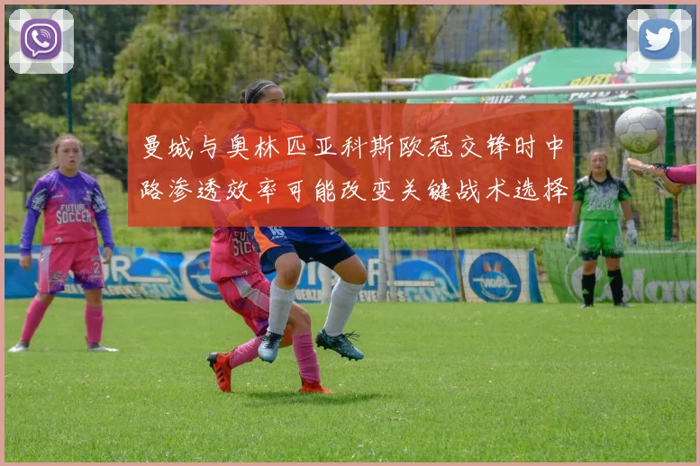 曼城与奥林匹亚科斯欧冠交锋时中路渗透效率可能改变关键战术选择