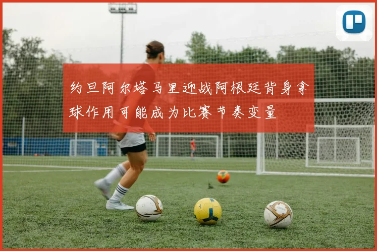 约旦阿尔塔马里迎战阿根廷背身拿球作用可能成为比赛节奏变量