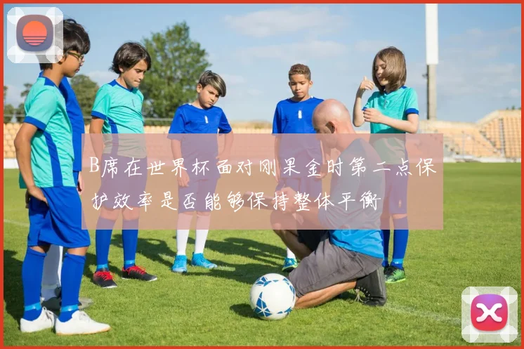 B席在世界杯面对刚果金时第二点保护效率是否能够保持整体平衡
