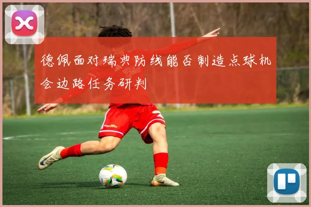 德佩面对瑞典防线能否制造点球机会边路任务研判