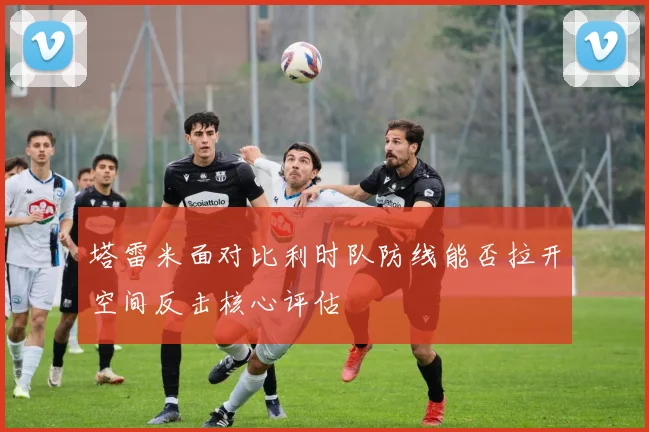 塔雷米面对比利时队防线能否拉开空间反击核心评估