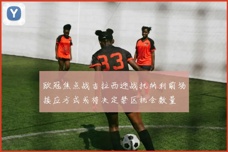 欧冠焦点战吉拉西迎战托纳利前场接应方式或将决定禁区机会数量
