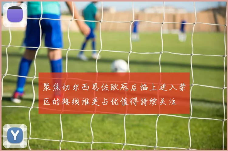 聚焦切尔西恩佐欧冠后插上进入禁区的路线谁更占优值得持续关注