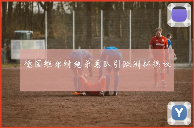 德国维尔特绝杀意队引欧洲杯热议