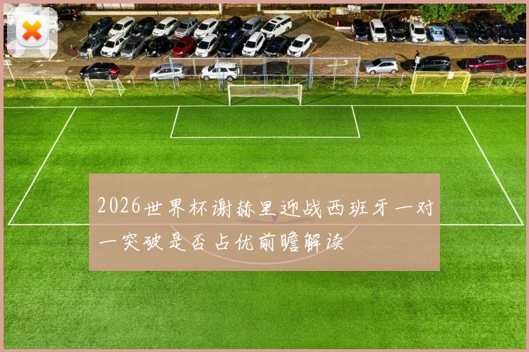 2026世界杯谢赫里迎战西班牙一对一突破是否占优前瞻解读