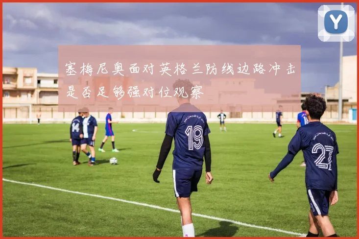 塞梅尼奥面对英格兰防线边路冲击是否足够强对位观察