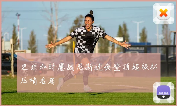 里尔加时鏖战尼斯连夜登顶超级杯压哨名局