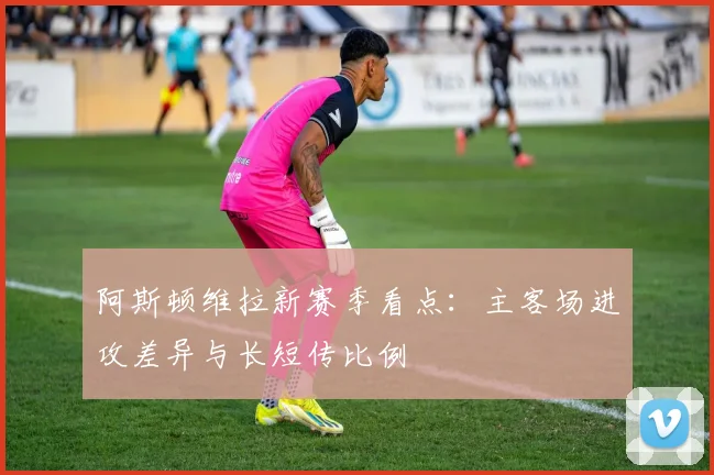 阿斯顿维拉新赛季看点：主客场进攻差异与长短传比例